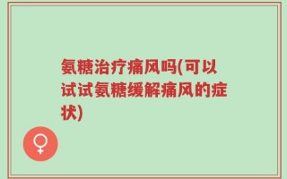 氨糖治疗痛风吗(可以试试氨糖缓解痛风的症状)