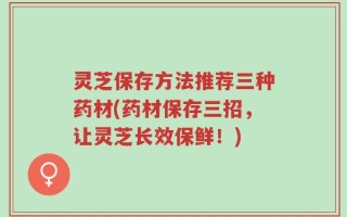 灵芝保存方法推荐三种药材(药材保存三招，让灵芝长效保鲜！)