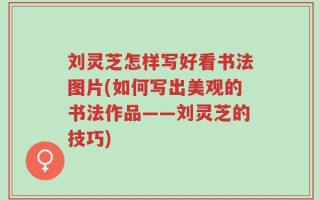 刘灵芝怎样写好看书法图片(如何写出美观的书法作品——刘灵芝的技巧)