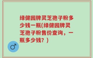 绿健园牌灵芝孢子粉多少钱一瓶(绿健园牌灵芝孢子粉售价查询，一瓶多少钱？)