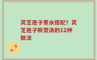 灵芝孢子煮水搭配？灵芝孢子粉煲汤的12种做法