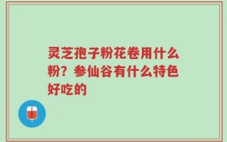 灵芝孢子粉花卷用什么粉？参仙谷有什么特色好吃的