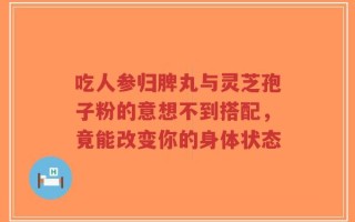 吃人参归脾丸与灵芝孢子粉的意想不到搭配，竟能改变你的身体状态