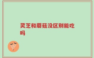 灵芝和蘑菇没区别能吃吗