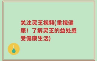 关注灵芝视频(重视健康！了解灵芝的益处感受健康生活)