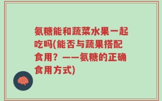 氨糖能和蔬菜水果一起吃吗(能否与蔬果搭配食用？——氨糖的正确食用方式)