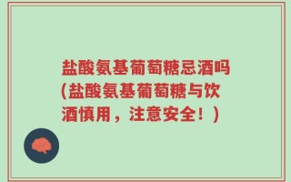盐酸氨基葡萄糖忌酒吗(盐酸氨基葡萄糖与饮酒慎用，注意安全！)