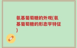 氨基葡萄糖的外观(氨基葡萄糖的形态学特征)