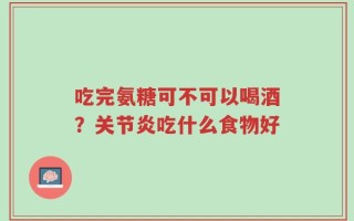 吃完氨糖可不可以喝酒？关节炎吃什么食物好