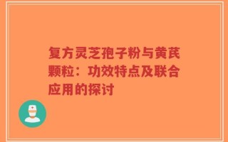 复方灵芝孢子粉与黄芪颗粒：功效特点及联合应用的探讨