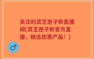 关注的灵芝孢子粉直播间(灵芝孢子粉官方直播，精选优质产品！)