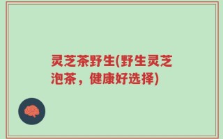 灵芝茶野生(野生灵芝泡茶，健康好选择)