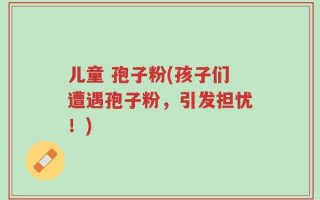 儿童 孢子粉(孩子们遭遇孢子粉，引发担忧！)