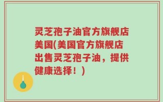 灵芝孢子油官方旗舰店美国(美国官方旗舰店出售灵芝孢子油，提供健康选择！)