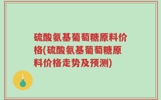 硫酸氨基葡萄糖原料价格(硫酸氨基葡萄糖原料价格走势及预测)