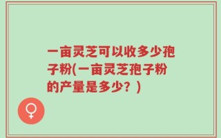 一亩灵芝可以收多少孢子粉(一亩灵芝孢子粉的产量是多少？)