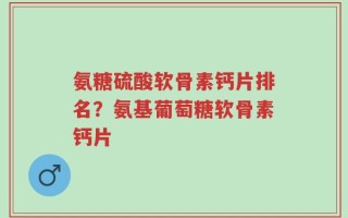 氨糖硫酸软骨素钙片排名？氨基葡萄糖软骨素钙片