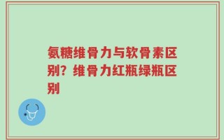 氨糖维骨力与软骨素区别？维骨力红瓶绿瓶区别