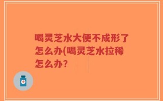 喝灵芝水大便不成形了怎么办(喝灵芝水拉稀怎么办？