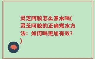 灵芝阿胶怎么煮水喝(灵芝阿胶的正确煮水方法：如何喝更加有效？)