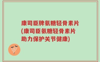 康司臣牌氨糖轻骨素片(康司臣氨糖轻骨素片助力保护关节健康)