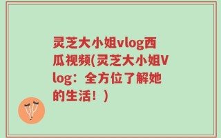 灵芝大小姐vlog西瓜视频(灵芝大小姐Vlog：全方位了解她的生活！)