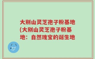 大别山灵芝孢子粉基地(大别山灵芝孢子粉基地：自然瑰宝的诞生地