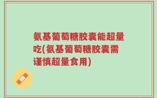 氨基葡萄糖胶囊能超量吃(氨基葡萄糖胶囊需谨慎超量食用)