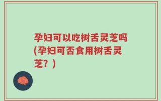 孕妇可以吃树舌灵芝吗(孕妇可否食用树舌灵芝？)