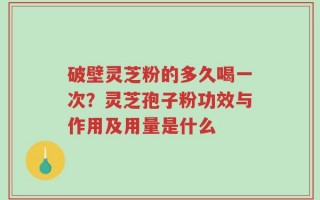 破壁灵芝粉的多久喝一次？灵芝孢子粉功效与作用及用量是什么