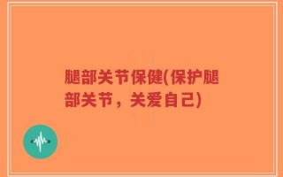 腿部关节保健(保护腿部关节，关爱自己)