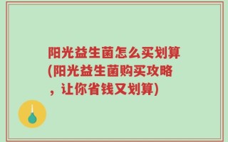 阳光益生菌怎么买划算(阳光益生菌购买攻略，让你省钱又划算)