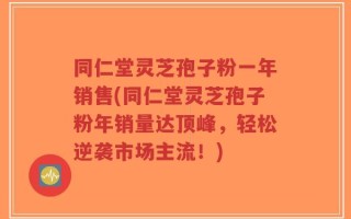 同仁堂灵芝孢子粉一年销售(同仁堂灵芝孢子粉年销量达顶峰，轻松逆袭市场主流！)
