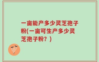 一亩能产多少灵芝孢子粉(一亩可生产多少灵芝孢子粉？)