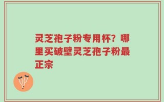 灵芝孢子粉专用杯？哪里买破壁灵芝孢子粉最正宗
