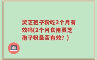 灵芝孢子粉吃2个月有效吗(2个月食用灵芝孢子粉是否有效？)