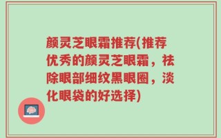 颜灵芝眼霜推荐(推荐优秀的颜灵芝眼霜，祛除眼部细纹黑眼圈，淡化眼袋的好选择)