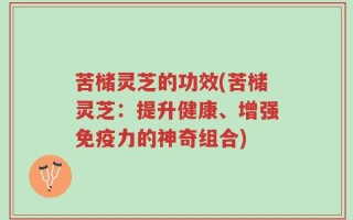 苦槠灵芝的功效(苦槠灵芝：提升健康、增强免疫力的神奇组合)