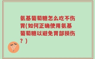 氨基葡萄糖怎么吃不伤胃(如何正确使用氨基葡萄糖以避免胃部损伤？)