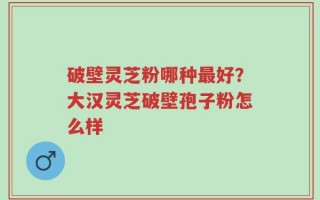 破壁灵芝粉哪种最好？大汉灵芝破壁孢子粉怎么样