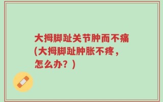 大拇脚趾关节肿而不痛(大拇脚趾肿胀不疼，怎么办？)