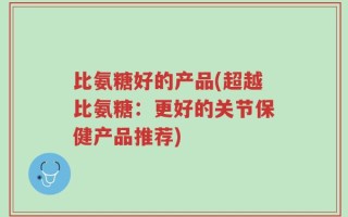 比氨糖好的产品(超越比氨糖：更好的关节保健产品推荐)
