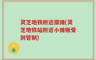 灵芝地铁附近摆摊(灵芝地铁站附近小摊贩受到管制)