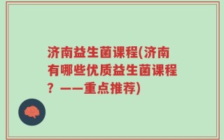 济南益生菌课程(济南有哪些优质益生菌课程？——重点推荐)