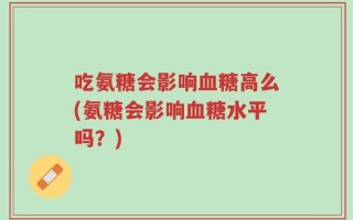 吃氨糖会影响血糖高么(氨糖会影响血糖水平吗？)