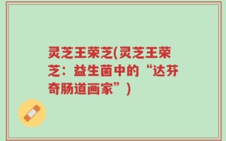 灵芝王荣芝(灵芝王荣芝：益生菌中的“达芬奇肠道画家”)