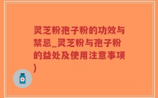 灵芝粉孢子粉的功效与禁忌_灵芝粉与孢子粉的益处及使用注意事项)