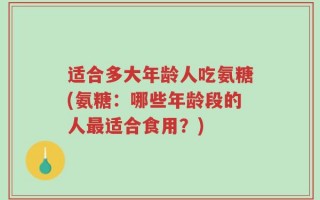 适合多大年龄人吃氨糖(氨糖：哪些年龄段的人最适合食用？)