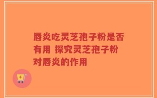 唇炎吃灵芝孢子粉是否有用 探究灵芝孢子粉对唇炎的作用