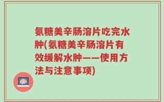 氨糖美辛肠溶片吃完水肿(氨糖美辛肠溶片有效缓解水肿——使用方法与注意事项)